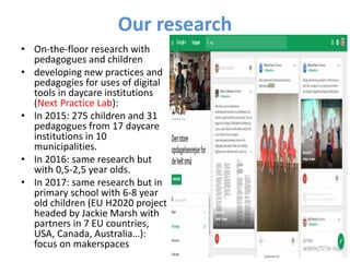 Our research
• On-the-floor research with
pedagogues and children
• developing new practices and
pedagogies for uses of digital
tools in daycare institutions
(Next Practice Lab):
• In 2015: 275 children and 31
pedagogues from 17 daycare
institutions in 10
municipalities.
• In 2016: same research but
with 0,5-2,5 year olds.
• In 2017: same research but in
primary school with 6-8 year
old children (EU H2020 project
headed by Jackie Marsh with
partners in 7 EU countries,
USA, Canada, Australia…):
focus on makerspaces
 