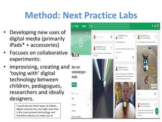 Method: Next Practice Labs
• Developing new uses of
digital media (primarily
iPads* + accessories)
• Focuses on collaborative
experiments:
• improvising, creating and
‘toying with’ digital
technology between
children, pedagogues,
researchers and ideally
designers.
*could also be other types of tablets,
digital cameras etc, but right now iPad
is the most present technology and
therefore obvious to make use of
 