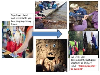 Top-down: fixed
and predictable use:
Learning as primary
focus
Eye level: uses
developing through play:
Creativity as primary
focus – ‘learning cannot
be avoided’
 