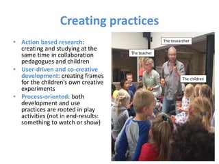 Creating practices
• Action based research:
creating and studying at the
same time in collaboration
pedagogues and children
• User-driven and co-creative
development: creating frames
for the children’s own creative
experiments
• Process-oriented: both
development and use
practices are rooted in play
activities (not in end-results:
something to watch or show)
The teacher
The children
The researcher
 