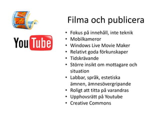 Filma och publicera
•   Fokus på innehåll, inte teknik
•   Mobilkameror
•   Windows Live Movie Maker
•   Relativt goda förkunskaper
•   Tidskrävande
•   Större insikt om mottagare och
    situation
•   Labbar, språk, estetiska
    ämnen, ämnesövergripande
•   Roligt att titta på varandras
•   Upphovsrätt på Youtube
•   Creative Commons
 