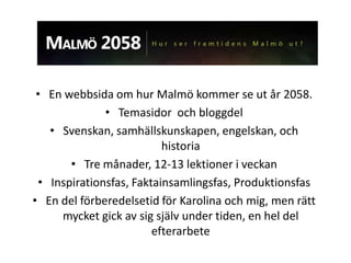 • En webbsida om hur Malmö kommer se ut år 2058.
              • Temasidor och bloggdel
   • Svenskan, samhällskunskapen, engelskan, och
                          historia
       • Tre månader, 12-13 lektioner i veckan
 • Inspirationsfas, Faktainsamlingsfas, Produktionsfas
• En del förberedelsetid för Karolina och mig, men rätt
     mycket gick av sig själv under tiden, en hel del
                        efterarbete
 