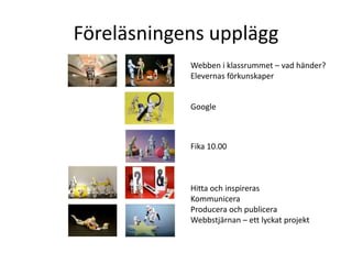 Föreläsningens upplägg
            Webben i klassrummet – vad händer?
            Elevernas förkunskaper


            Google



            Fika 10.00



            Hitta och inspireras
            Kommunicera
            Producera och publicera
            Webbstjärnan – ett lyckat projekt
 