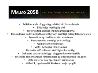 • Reflekterande blogginlägg relativt fritt formulerade
                      • Bildanalys med laglig bild
            • Historisk tillbakablick inom teamgrupperna
• Temasidorna skulle innehålla muntligt och skrifltigt bidrag från varje elev
              • Romanläsning med framtiden som tema
                • Romananalys muntligt och skrifltigt
                      • Gemensam film (iRobot)
                   • Valfri dystopisk film gruppvis
           • Redovisa valfria filmen skriftligt och muntligt
        • Diskutera varandras inlägg i bloggens kommentarfält
   • Lyssnade gemensamt på föreläsningar på engelska från Ted.com,
             • Läste material på engelska om samma sak
           • Källkritik, upphovsrätt återkom i varje uppgift
 