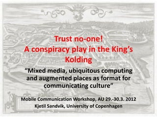 Trust no-one!
 A conspiracy play in the King’s
            Kolding
 “Mixed media, ubiquitous computing
  and augmented places as format for
       communicating culture”
Mobile Communication Workshop, AU 29.-30.3. 2012
     Kjetil Sandvik, University of Copenhagen
 