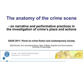 The anatomy of the crime scene
 - on narrative and performative practices in
the investigation of crime’s place and actions


 SASS 2011: Panel on crime fiction and contemporary society
  Kjetil Sandvik, ph.d. associate professor, Dept. of Media, Cognition and Communication,
                                  University of Copenhagen
 