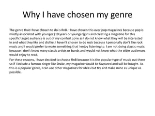 Why I have chosen my genre
The genre that I have chosen to do is RnB. I have chosen this over pop magazines because pop is
mostly associated with younger (10 years or younger)girls and creating a magazine for this
specific target audience is out of my comfort zone as I do not know what they will be interested
in and what they like and dislike. I haven't chosen to do rock because I personally don’t like rock
music and I would prefer to make something that I enjoy listening to. I am not doing classic music
because I don’t know many classic artists or bands and would not know what the older audiences
would enjoy to read.
For these reasons, I have decided to choose RnB because it is the popular type of music out there
so if I include a famous singer like Drake, my magazine would be favoured and will be bought. As
this is a popular genre, I can use other magazines for ideas but try and make mine as unique as
possible.
 