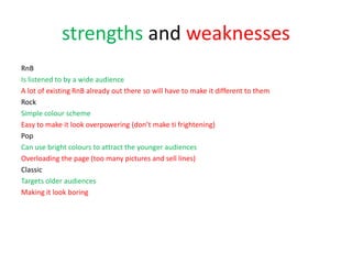 strengths and weaknesses
RnB
Is listened to by a wide audience
A lot of existing RnB already out there so will have to make it different to them
Rock
Simple colour scheme
Easy to make it look overpowering (don’t make ti frightening)
Pop
Can use bright colours to attract the younger audiences
Overloading the page (too many pictures and sell lines)
Classic
Targets older audiences
Making it look boring
 