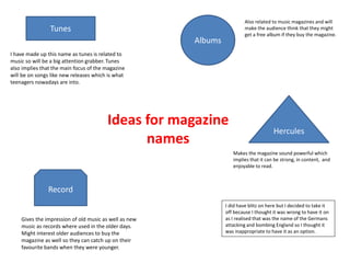Ideas for magazine
names
Tunes
Albums
Hercules
Record
I have made up this name as tunes is related to
music so will be a big attention grabber. Tunes
also implies that the main focus of the magazine
will be on songs like new releases which is what
teenagers nowadays are into.
Gives the impression of old music as well as new
music as records where used in the older days.
Might interest older audiences to buy the
magazine as well so they can catch up on their
favourite bands when they were younger.
Makes the magazine sound powerful which
implies that it can be strong, in content, and
enjoyable to read.
I did have blitz on here but I decided to take it
off because I thought it was wrong to have it on
as I realised that was the name of the Germans
attacking and bombing England so I thought it
was inappropriate to have it as an option.
Also related to music magazines and will
make the audience think that they might
get a free album if they buy the magazine.
 