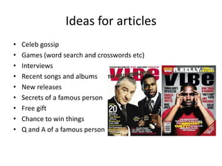 Ideas for articles
• Celeb gossip
• Games (word search and crosswords etc)
• Interviews
• Recent songs and albums
• New releases
• Secrets of a famous person
• Free gift
• Chance to win things
• Q and A of a famous person
 