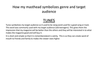 How my masthead symbolizes genre and target
audience
TUNES
Tunes symbolizes my target audience as it used to be slang word used for a good song or track.
This word was commonly used with my target audience (old teenagers). This gives them the
impression that my magazine will be better than the others and they will be interested in to what
makes the magazine good and will buy it.
It is short and simple so that it is rememberedand is catchy. This is so they can create word of
mouth to friends and family to makes the viewer stats higher.
 