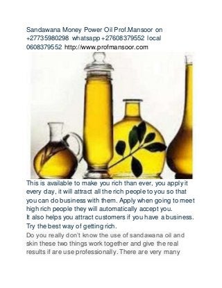 Sandawana Money Power Oil Prof.Mansoor on
+27735980298 whatsapp +27608379552 local
0608379552 http://www.profmansoor.com
This is available to make you rich than ever, you apply it
every day, it will attract all the rich people to you so that
you can do business with them. Apply when going to meet
high rich people they will automatically accept you.
It also helps you attract customers if you have a business.
Try the best way of getting rich.
Do you really don’t know the use of sandawana oil and
skin these two things work together and give the real
results if are use professionally. There are very many
 