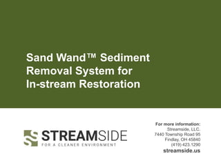 Sand Wand™ Sediment
Removal System for
In-stream Restoration
For more information:
Streamside, LLC.
7440 Township Road 95
Findlay, OH 45840
(419) 423.1290
streamside.us
 