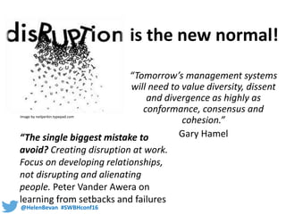 @HelenBevan #SWBHconf16
“Tomorrow’s management systems
will need to value diversity, dissent
and divergence as highly as
conformance, consensus and
cohesion.”
Gary Hamel
Image by neilperkin.typepad.com
“The single biggest mistake to
avoid? Creating disruption at work.
Focus on developing relationships,
not disrupting and alienating
people. Peter Vander Awera on
learning from setbacks and failures
is the new normal!
 
