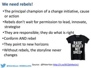 @HelenBevan #SWBHconf16
We need rebels!
•The principal champion of a change initiative, cause
or action
•Rebels don’t wait for permission to lead, innovate,
strategise
•They are responsible; they do what is right
•Conform AND rebel
•They point to new horizons
•Without rebels, the storyline never
changes
Source : @PeterVan http://t.co/6CQtA4wUv1
 