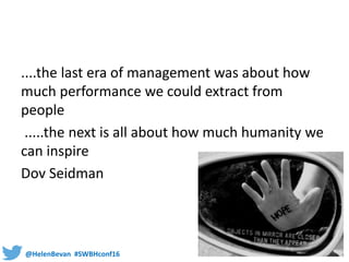 @HelenBevan #SWBHconf16
....the last era of management was about how
much performance we could extract from
people
.....the next is all about how much humanity we
can inspire
Dov Seidman
 