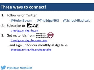 @HelenBevan #SWBHconf16
Three ways to connect!
1. Follow us on Twitter
@HelenBevan @TheEdgeNHS @School4Radicals
2. Subscribe to
theedge.nhsiq.nhs.uk
3. Get materials from
theedge.nhsiq.nhs.uk/school
…and sign up for our monthly #EdgeTalks
theedge.nhsiq.nhs.uk/edgetalks
 