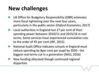 New challenges
UK Office for Budgetary Responsibility (OBR) estimates
more fiscal tightening over the next four years,
particularly in the public sector (Oxford Economics, 2017)
Local authorities in England lost 27 per cent of their
spending power between 2010/11 and 2015/16 in real
terms. Some services have experienced cumulative cuts
to the order of 45 per cent (JRF, 2015)
National Audit Office indicates schools in England must
reduce spending by 8per cent per pupil by 2020 - the
biggest real terms cut in a generation (NAO, 2016)
New funding allocated though continued regional
disparities
 