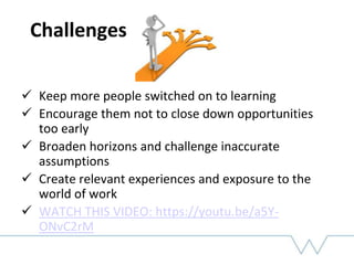 Challenges
 Keep more people switched on to learning
 Encourage them not to close down opportunities
too early
 Broaden horizons and challenge inaccurate
assumptions
 Create relevant experiences and exposure to the
world of work
 WATCH THIS VIDEO: https://youtu.be/a5Y-
ONvC2rM
 