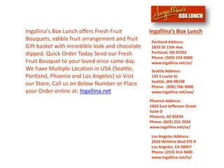 Ingallina's Box Lunch offers Fresh Fruit
Bouquets, edible fruit arrangement and fruit
Gift basket with incredible look and chocolate
dipped. Quick Order Today Send our Fresh
Fruit Bouquet to your loved once same day.
We have Multiple Location in USA (Seattle,
Portland, Phoenix and Los Angeles) so Visit
our Store, Call us on Below Number or Place
your Order online at: Ingallina.net
Los Angeles Address:
2010 Wilshire Blvd STE R
Los Angeles, CA 90057
Phone: (213) 413-9400
www.ingallina.net/la/
Ingallina’s Box Lunch
Seattle Address:
135 S Lucile St.
Seattle, WA 98108
Phone: (206) 766-9400
www.ingallina.net/wa/
Portland Address:
2833 SE 15th Ave.
Portland, OR 97202
Phone: (503) 233-9400
www.ingallina.net/or/
Phoenix Address:
1602 East Jefferson Street
Suite D
Phoenix, AZ 85034
Phone: (602) 252-2024
www.ingallina.net/az/
 
