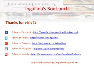 Ingallina’s Box Lunch
http://www.ingallina.net
Thanks for visit 
Follow on Face book - https://www.facebook.com/IngallinasBoxLunch
Follow on Twitter - https://twitter.com/ingallinas
Follow on Google+ - https://plus.google.com/+ingallinas
Follow on Instagram - http://instagram.com/ingallinas
Follow on Youtube - https://www.youtube.com/user/IngallinasBoxLunch
Visit our official Website:
 
