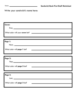 Name:                              Sandwich Book First Draft Worksheet

Write your sandwich’s name here:




Cover:
        First,

What color will your cover be?



Page 1:
        Next,

What color will page 1 be?



Page 2:
        Then,

What color will page 2 be?



Page 3:
        Last,

What color will page 3 be?
 