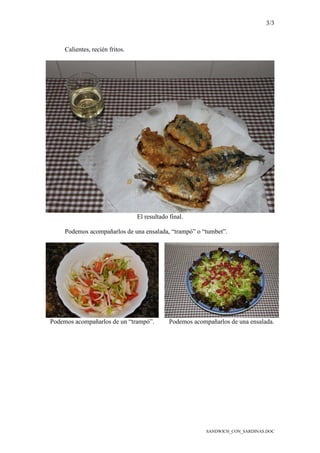 3/3
SANDWICH_CON_SARDINAS.DOC
Calientes, recién fritos.
El resultado final.
Podemos acompañarlos de una ensalada, “trampó” o “tumbet”.
Podemos acompañarlos de un “trampó”. Podemos acompañarlos de una ensalada.
 