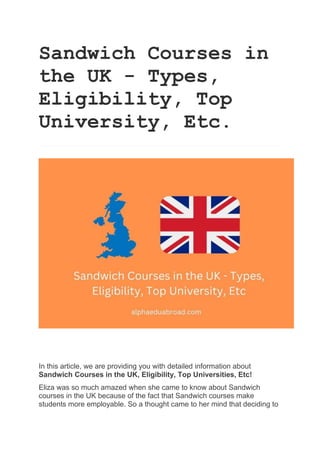 Sandwich Courses in
the UK - Types,
Eligibility, Top
University, Etc.
In this article, we are providing you with detailed information about
Sandwich Courses in the UK, Eligibility, Top Universities, Etc!
Eliza was so much amazed when she came to know about Sandwich
courses in the UK because of the fact that Sandwich courses make
students more employable. So a thought came to her mind that deciding to
 