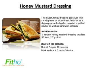 Honey Mustard Dressing

         This sweet, tangy dressing goes well with
         salad greens or sliced fresh fruits, or as a
         dipping sauce for broiled, roasted or grilled
         poultry as well as sandwich spreads.

         Nutrition-wise:
         2 Tbsp of honey mustard dressing provides
         50 Kcal, 2.7 g of fat

         Burn off the calories:
         Run at 7 mph= 10 minutes
         Brisk Walk at 4.0 mph= 30 mins
 