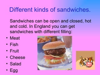 Different kinds of sandwiches. Sandwiches can be open and closed, hot and cold. In England you can get sandwiches with different filling: Meat  Fish Fruit Cheese Salad Egg 