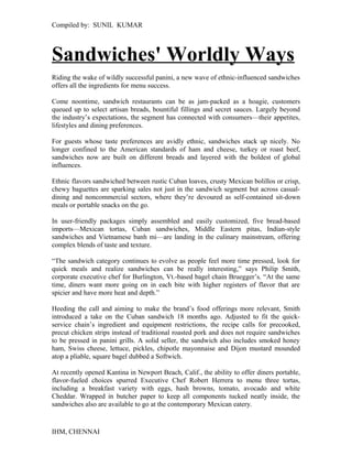 Compiled by: SUNIL KUMAR 
Sandwiches' Worldly Ways 
Riding the wake of wildly successful panini, a new wave of ethnic-influenced sandwiches 
offers all the ingredients for menu success. 
Come noontime, sandwich restaurants can be as jam-packed as a hoagie, customers 
queued up to select artisan breads, bountiful fillings and secret sauces. Largely beyond 
the industry’s expectations, the segment has connected with consumers—their appetites, 
lifestyles and dining preferences. 
For guests whose taste preferences are avidly ethnic, sandwiches stack up nicely. No 
longer confined to the American standards of ham and cheese, turkey or roast beef, 
sandwiches now are built on different breads and layered with the boldest of global 
influences. 
Ethnic flavors sandwiched between rustic Cuban loaves, crusty Mexican bolillos or crisp, 
chewy baguettes are sparking sales not just in the sandwich segment but across casual-dining 
and noncommercial sectors, where they’re devoured as self-contained sit-down 
meals or portable snacks on the go. 
In user-friendly packages simply assembled and easily customized, five bread-based 
imports—Mexican tortas, Cuban sandwiches, Middle Eastern pitas, Indian-style 
sandwiches and Vietnamese banh mi—are landing in the culinary mainstream, offering 
complex blends of taste and texture. 
“The sandwich category continues to evolve as people feel more time pressed, look for 
quick meals and realize sandwiches can be really interesting,” says Philip Smith, 
corporate executive chef for Burlington, Vt.-based bagel chain Bruegger’s. “At the same 
time, diners want more going on in each bite with higher registers of flavor that are 
spicier and have more heat and depth.” 
Heeding the call and aiming to make the brand’s food offerings more relevant, Smith 
introduced a take on the Cuban sandwich 18 months ago. Adjusted to fit the quick-service 
chain’s ingredient and equipment restrictions, the recipe calls for precooked, 
precut chicken strips instead of traditional roasted pork and does not require sandwiches 
to be pressed in panini grills. A solid seller, the sandwich also includes smoked honey 
ham, Swiss cheese, lettuce, pickles, chipotle mayonnaise and Dijon mustard mounded 
atop a pliable, square bagel dubbed a Softwich. 
At recently opened Kantina in Newport Beach, Calif., the ability to offer diners portable, 
flavor-fueled choices spurred Executive Chef Robert Herrera to menu three tortas, 
including a breakfast variety with eggs, hash browns, tomato, avocado and white 
Cheddar. Wrapped in butcher paper to keep all components tucked neatly inside, the 
sandwiches also are available to go at the contemporary Mexican eatery. 
IHM, CHENNAI 
 