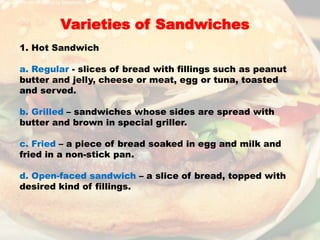 Varieties of Sandwiches
1. Hot Sandwich
a. Regular - slices of bread with fillings such as peanut
butter and jelly, cheese or meat, egg or tuna, toasted
and served.
b. Grilled – sandwiches whose sides are spread with
butter and brown in special griller.
c. Fried – a piece of bread soaked in egg and milk and
fried in a non-stick pan.
d. Open-faced sandwich – a slice of bread, topped with
desired kind of fillings.
 