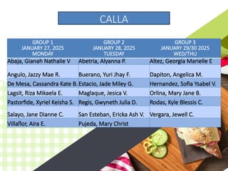GROUP 1
JANUARY 27, 2025
MONDAY
GROUP 2
JANUARY 28, 2025
TUESDAY
GROUP 3
JANUARY 29/30 2025
WED/THU
Abaja, Gianah Nathalie V Abetria, Alyanna P. Altez, Georgia Marielle E
Angulo, Jazzy Mae R. Buerano, Yuri Jhay F. Dapiton, Angelica M.
De Mesa, Cassandra Kate B.Estacio, Jade Miley G. Hernandez, Sofia Ysabel V.
Lagsit, Riza Mikaela E. Maglaque, Jesica V. Orlina, Mary Jane B.
Pastorfide, Xyriel Keisha S. Regis, Gwyneth Julia D. Rodas, Kyle Blessis C.
Salayo, Jane Dianne C. San Esteban, Ericka Ash V. Vergara, Jewell C.
Villaflor, Aira E. Pujeda, Mary Christ
CALLA
 