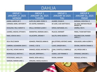 GROUP 1
JANUARY 27, 2025
MONDAY
GROUP 2
JANUARY 28, 2025
TUESDAY
GROUP 3
JANUARY 30 2025
THU
GROUP 4
JANUARY 31, 2025
FRIDAY
ALBINA, AARON JAY P. ALIPO-ON, MARL CEDRIC D. ALVAREZ, ZHIJAN R. BARSAGA, JOHN PAUL R.
CAYANAN, MARK, ANTHONY P. DE CASTRO, RAINNIER S. DE LEON, JUDE MATTHEW E. DE LEON, MATHEW RIELER
BRYANT M.
DIOQUINO, PAUL HARVEY D. ERILLA, DWYANE ELJHEN F. ESPEJO, NATHANIEL III E. GREÑAS, RED R.
LAVAREZ, ANGHEL EYTHAN R. MANIMTIM, ANDRIAN JAKE S. PALACIO, RAYMART PARAS, THOM MATTHEW
RABO, JOSHUA IAN D. VILLACORTA, JEROME P. SALUTA, MYKE AEDEN H. RESURRECCION, RAINIER
JAIRUS, C.
DELA CRUZ SIMON ADAMOS, PRINCESS JANNA B. BALLESTEROS, BEYONCE JAMEL
F.
BOJILADOR, JAIRA AUDREY S.
CABRERA, ALEXANDRA JEAN D. CHAVEZ, J-CEE B. CLAVO, GINGER KIM C. DEVERA, KIRSTEN CYANNE D.
DELA PAZ, JHOWIE ANN M. DAMASO, KESSEL ANTONETTE J ELMA, CHANTELLE GABRIELLE
B
LAS, KRISSA JANE A.
MORSIQUILLO, XRISTHA C. MALLARI, JERRYMIAH L. OLBIDA, LADY RYANNE D. OPINIANO, DARLENE L.
POTESTADES, JANELLE R.
SAMSON, MARIAN JANE S.
RAMOS, KEIRA AXELLE,-
VERGARA, ANGELA ALEXA O.
RIVERA, MAYMAY ROSALES, ALTHEA U.
DAHLIA
 