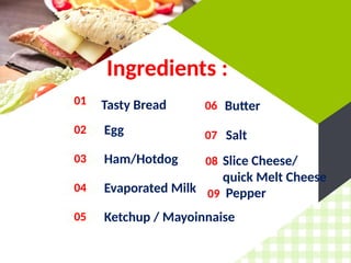 Ingredients :
01 Tasty Bread
02 Egg
03 Ham/Hotdog
04 Evaporated Milk
05 Ketchup / Mayoinnaise
06
07
Butter
Salt
08 Slice Cheese/
quick Melt Cheese
09 Pepper
 
