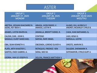 GROUP 1
JANUARY 27, 2025
MONDAY
GROUP 2
JANUARY 28, 2025
TUESDAY
GROUP 3
JANUARY 29/30 2025
WED/THU
ABETRIA, JIESHAN KHACIMIRO B. ABIADA, JHON RINDEL V. ALANO, GILL ALDRICH P.
AJERO, REY BIEN V. AMADO, JUSTIN R. ANDREY, MCKINLEY CYRUS B.
ARABES, JUSTIN RAVEN M. ARANILLA, BRENTT EIZKIEL R. CADA, KIAN NATHANIEL Q.
CALISIN, EARL JOHN S. CENTENO LIGO, KENJI G.
MANALO, EUZEF MARCHAEL MATIAS, RAYE ISRAEL MERJILLA, JUSTIN
OBA, SEAN KENNETH V. OBCEMEA, LORENZ OLIVER H. ORESTE, MARVIN D.
PLATA, ARTH KHASTER C. ROTAQUIO, FREENCE KEN SALAZAR, DHENMARK R.
SANTOS, ENZO GABRIEL A. SIENA, NEO M. SOTOMAYOR, CYRUS KURT A
USORIA, VAN LEI JOSEPH R. VELUYA, FRANCIS MATTHEW V.
ASTER
 