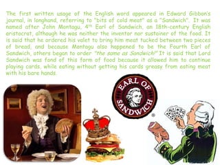 The first written usage of the English word appeared in Edward Gibbon’s
journal, in longhand, referring to "bits of cold meat" as a "Sandwich". It was
named after John Montagu, 4th Earl of Sandwich, an 18th-century English
aristocrat, although he was neither the inventor nor sustainer of the food. It
is said that he ordered his valet to bring him meat tucked between two pieces
of bread, and because Montagu also happened to be the Fourth Earl of
Sandwich, others began to order "the same as Sandwich!" It is said that Lord
Sandwich was fond of this form of food because it allowed him to continue
playing cards, while eating without getting his cards greasy from eating meat
with his bare hands.
 