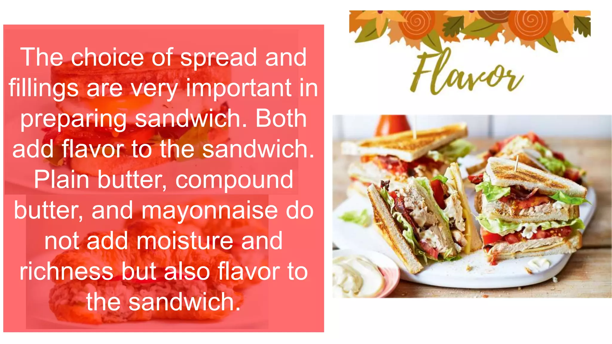 The choice of spread and
fillings are very important in
preparing sandwich. Both
add flavor to the sandwich.
Plain butter, compound
butter, and mayonnaise do
not add moisture and
richness but also flavor to
the sandwich.