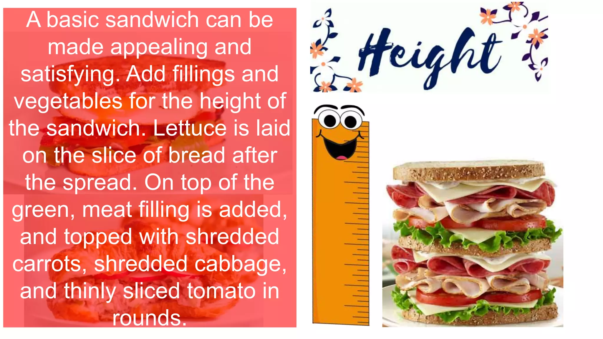 A basic sandwich can be
made appealing and
satisfying. Add fillings and
vegetables for the height of
the sandwich. Lettuce is laid
on the slice of bread after
the spread. On top of the
green, meat filling is added,
and topped with shredded
carrots, shredded cabbage,
and thinly sliced tomato in
rounds.