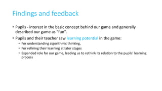 Findings and feedback
• Pupils - interest in the basic concept behind our game and generally
described our game as “fun”.
• Pupils and their teacher saw learning potential in the game:
• For understanding algorithmic thinking,
• For refining their learning at later stages
• Expanded role for our game, leading us to rethink its relation to the pupils’ learning
process
 