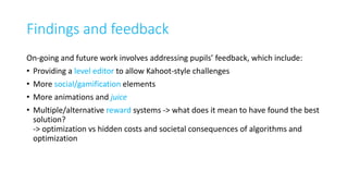 Findings and feedback
On-going and future work involves addressing pupils’ feedback, which include:
• Providing a level editor to allow Kahoot-style challenges
• More social/gamification elements
• More animations and juice
• Multiple/alternative reward systems -> what does it mean to have found the best
solution?
-> optimization vs hidden costs and societal consequences of algorithms and
optimization
 
