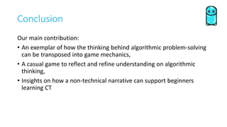 Conclusion
Our main contribution:
• An exemplar of how the thinking behind algorithmic problem-solving
can be transposed into game mechanics,
• A casual game to reflect and refine understanding on algorithmic
thinking,
• Insights on how a non-technical narrative can support beginners
learning CT
 