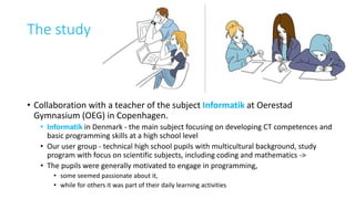 The study
• Collaboration with a teacher of the subject Informatik at Oerestad
Gymnasium (OEG) in Copenhagen.
• Informatik in Denmark - the main subject focusing on developing CT competences and
basic programming skills at a high school level
• Our user group - technical high school pupils with multicultural background, study
program with focus on scientific subjects, including coding and mathematics ->
• The pupils were generally motivated to engage in programming,
• some seemed passionate about it,
• while for others it was part of their daily learning activities
 