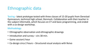 Ethnographic data
Testing - latest prototype tested with three classes of 15-20 pupils from Oerestad
Gymnasium, technical high school, Denmark. Collaboration with their teacher in
the subject Informatik, which focuses on CT and basic programming, and ended
with a co-design workshop.
Methodology
• Ethnographic observation and ethnographic drawings
• Introduction and survey – circ 30 min.
• Game session1 hour
• Co-design circa 2 hours – Structured visual analysis with Nvivo
 