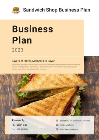 Sandwich Shop Business Plan
Prepared By
John Doe

(650) 359-3153

10200 Bolsa Ave, Westminster, CA, 92683

info@example.com

http://www.example.com

Business
Plan
2023
Layers of Flavor, Moments to Savor
Information provided in this business plan is unique to this business and confidential; therefore,
anyone reading this plan agrees not to disclose any of the information in this business plan
without prior written permission of the company.
 