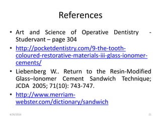 References
• Art and Science of Operative Dentistry -
Studervant – page 304
• http://pocketdentistry.com/9-the-tooth-
coloured-restorative-materials-iii-glass-ionomer-
cements/
• Liebenberg W.. Return to the Resin-Modified
Glass–Ionomer Cement Sandwich Technique;
JCDA 2005; 71(10): 743-747.
• http://www.merriam-
webster.com/dictionary/sandwich
4/26/2016 21
 