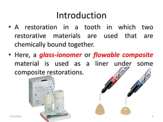 • A restoration in a tooth in which two
restorative materials are used that are
chemically bound together.
• Here, a glass-ionomer or flowable composite
material is used as a liner under some
composite restorations.
Introduction
4/26/2016 4
 