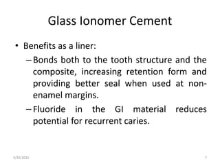 Glass Ionomer Cement
• Benefits as a liner:
–Bonds both to the tooth structure and the
composite, increasing retention form and
providing better seal when used at non-
enamel margins.
–Fluoride in the GI material reduces
potential for recurrent caries.
4/26/2016 7
 