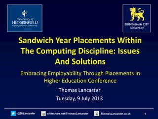 1@DrLancaster slideshare.net/ThomasLancaster ThomasLancaster.co.uk
Sandwich Year Placements Within
The Computing Discipline: Issues
And Solutions
Embracing Employability Through Placements In
Higher Education Conference
Thomas Lancaster
Tuesday, 9 July 2013
 