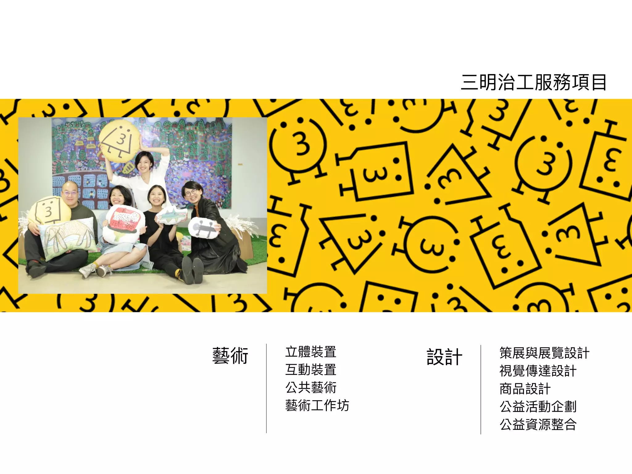 立體裝置
互動裝置
公共藝術
藝術⼯作坊
三明治⼯服務項⽬
藝術 策展與展覽設計
視覺傳達設計
商品設計
公益活動企劃
公益資源整合
設計
 